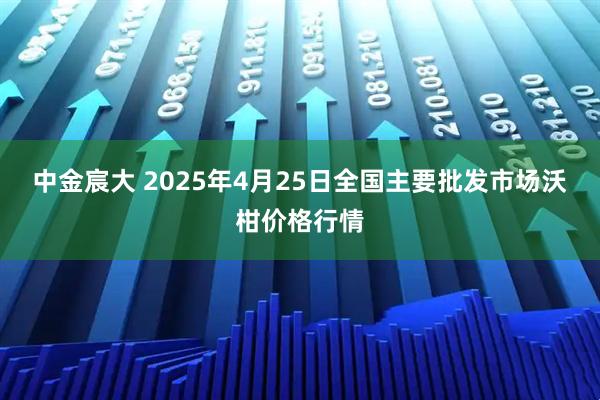 中金宸大 2025年4月25日全国主要批发市场沃柑价格行情