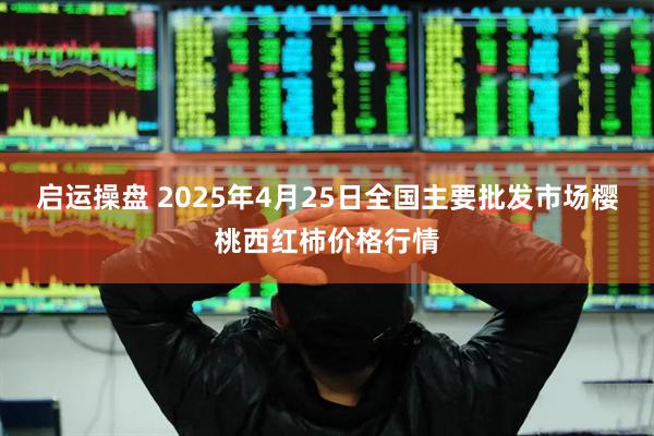 启运操盘 2025年4月25日全国主要批发市场樱桃西红柿价格行情