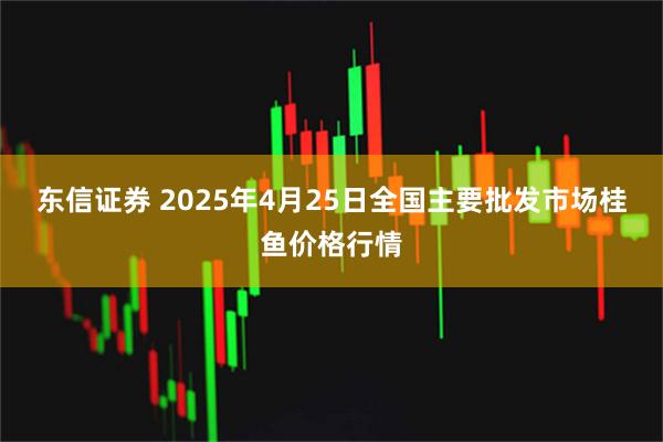 东信证券 2025年4月25日全国主要批发市场桂鱼价格行情