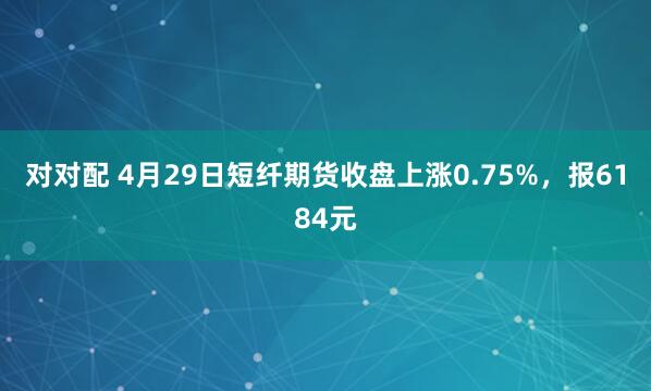 对对配 4月29日短纤期货收盘上涨0.75%，报6184元