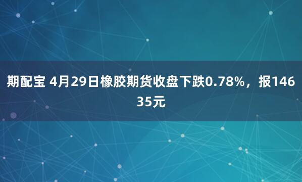 期配宝 4月29日橡胶期货收盘下跌0.78%，报14635元