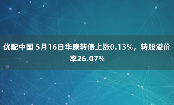 优配中国 5月16日华康转债上涨0.13%，转股溢价率26.07%