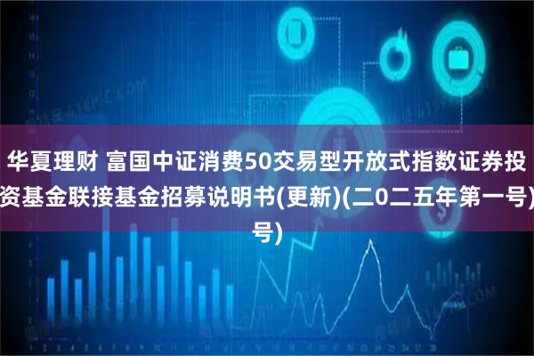 华夏理财 富国中证消费50交易型开放式指数证券投资基金联接基金招募说明书(更新)(二0二五年第一号)
