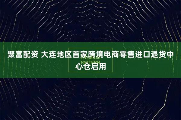 聚富配资 大连地区首家跨境电商零售进口退货中心仓启用