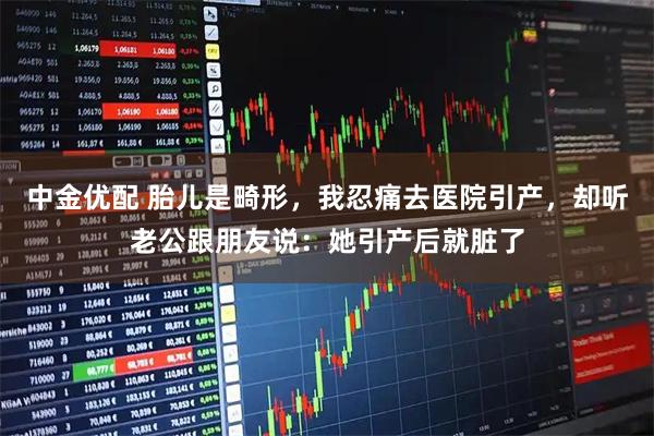 中金优配 胎儿是畸形，我忍痛去医院引产，却听老公跟朋友说：她引产后就脏了