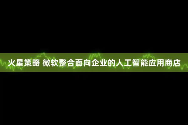 火星策略 微软整合面向企业的人工智能应用商店