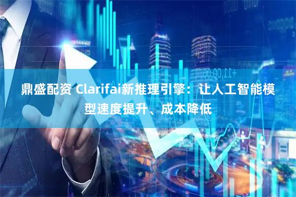 鼎盛配资 Clarifai新推理引擎：让人工智能模型速度提升、成本降低