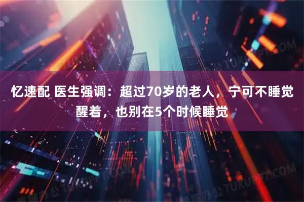 忆速配 医生强调：超过70岁的老人，宁可不睡觉醒着，也别在5个时候睡觉