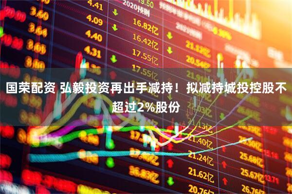 国荣配资 弘毅投资再出手减持！拟减持城投控股不超过2%股份