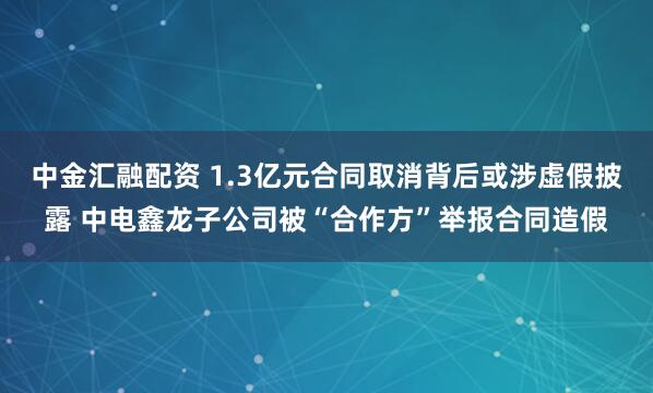 中金汇融配资 1.3亿元合同取消背后或涉虚假披露 中电鑫龙子公司被“合作方”举报合同造假