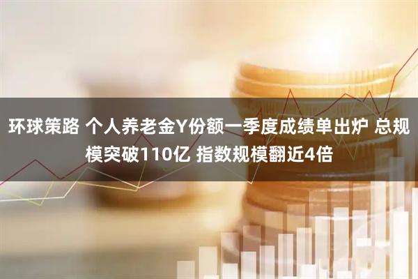 环球策路 个人养老金Y份额一季度成绩单出炉 总规模突破110亿 指数规模翻近4倍