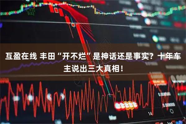 互盈在线 丰田“开不烂”是神话还是事实？十年车主说出三大真相！