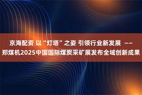 京海配资 以“灯塔”之姿 引领行业新发展  ——郑煤机2025中国国际煤炭采矿展发布全域创新成果