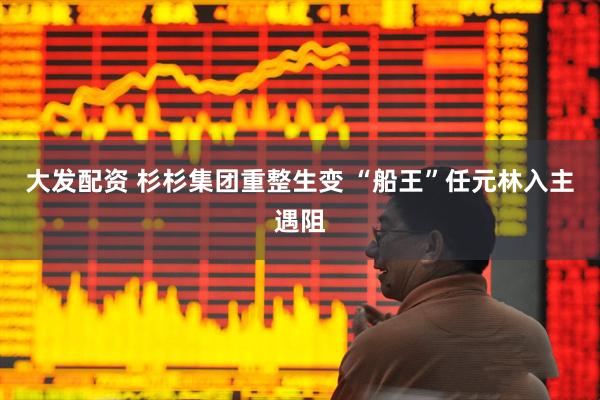 大发配资 杉杉集团重整生变 “船王”任元林入主遇阻