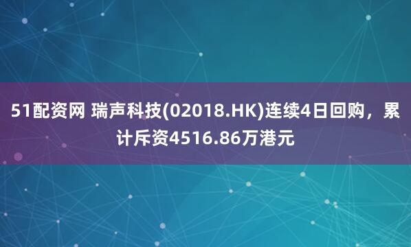 51配资网 瑞声科技(02018.HK)连续4日回购，累计斥资4516.86万港元