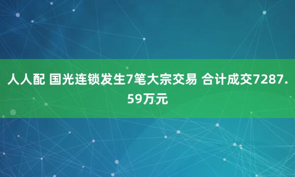 人人配 国光连锁发生7笔大宗交易 合计成交7287.59万元