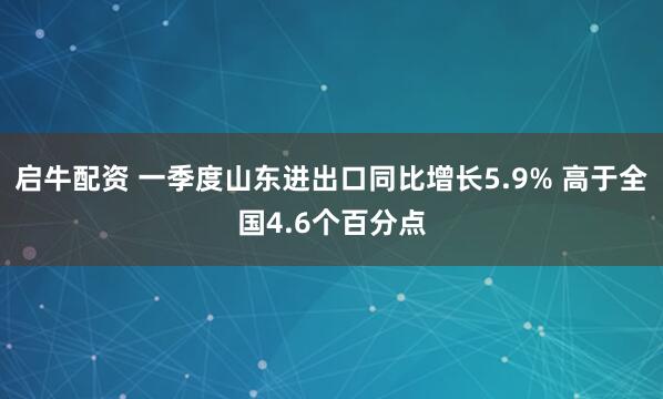 启牛配资 一季度山东进出口同比增长5.9% 高于全国4.6个百分点