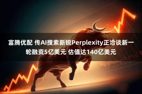 富腾优配 传AI搜索新锐Perplexity正洽谈新一轮融资5亿美元 估值达140亿美元