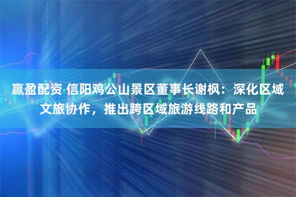 赢盈配资 信阳鸡公山景区董事长谢枫：深化区域文旅协作，推出跨区域旅游线路和产品