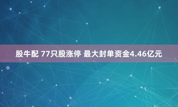 股牛配 77只股涨停 最大封单资金4.46亿元