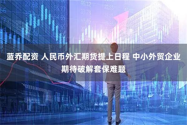 蓝乔配资 人民币外汇期货提上日程 中小外贸企业期待破解套保难题