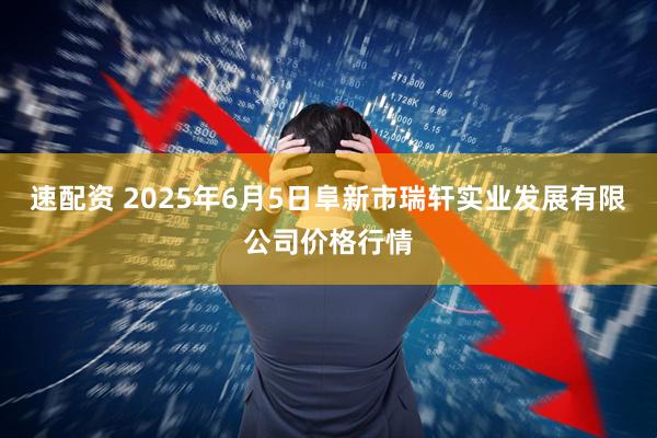 速配资 2025年6月5日阜新市瑞轩实业发展有限公司价格行情