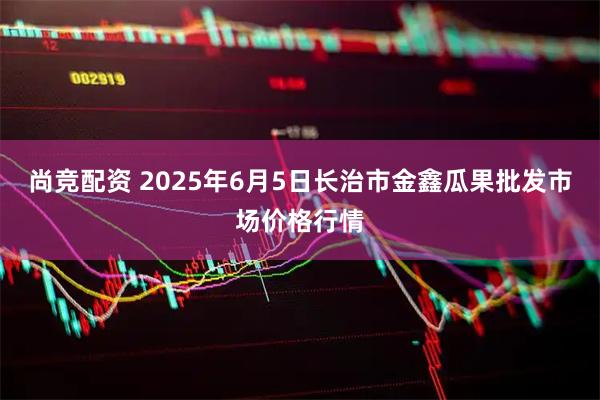 尚竞配资 2025年6月5日长治市金鑫瓜果批发市场价格行情