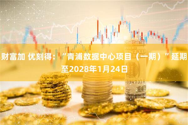 财富加 优刻得：“青浦数据中心项目（一期）”延期至2028年1月24日