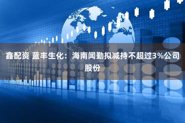 鑫配资 蓝丰生化：海南闻勤拟减持不超过3%公司股份