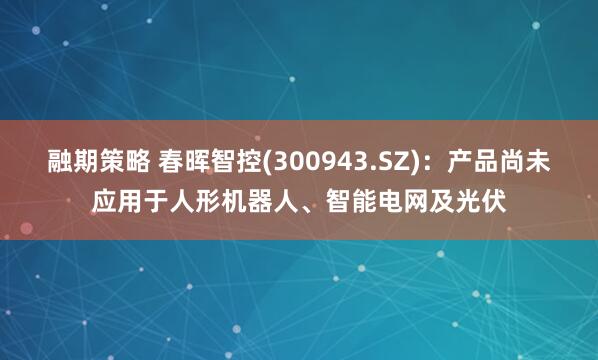 融期策略 春晖智控(300943.SZ)：产品尚未应用于人形机器人、智能电网及光伏