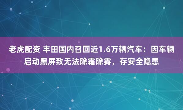 老虎配资 丰田国内召回近1.6万辆汽车：因车辆启动黑屏致无法除霜除雾，存安全隐患