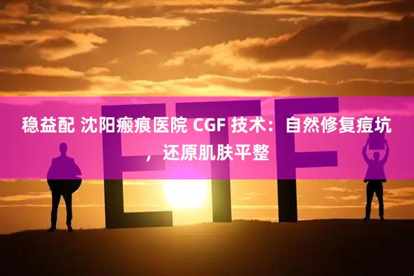 稳益配 沈阳瘢痕医院 CGF 技术：自然修复痘坑，还原肌肤平整