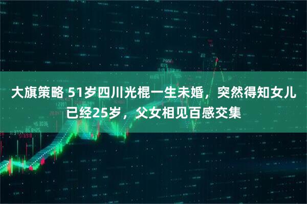 大旗策略 51岁四川光棍一生未婚，突然得知女儿已经25岁，父女相见百感交集
