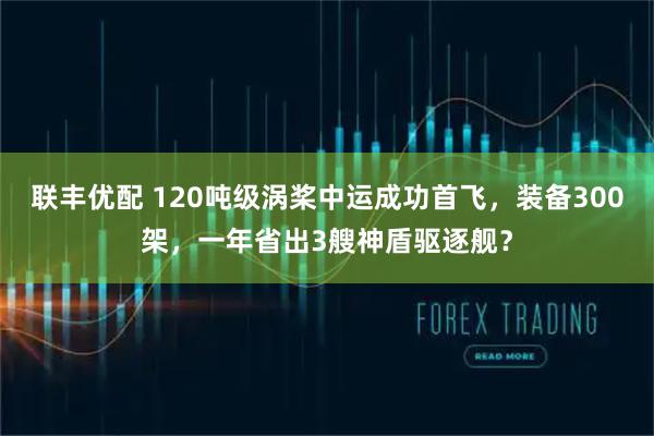 联丰优配 120吨级涡桨中运成功首飞，装备300架，一年省出3艘神盾驱逐舰？