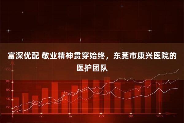 富深优配 敬业精神贯穿始终，东莞市康兴医院的医护团队