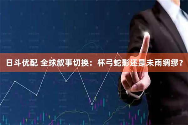 日斗优配 全球叙事切换：杯弓蛇影还是未雨绸缪？