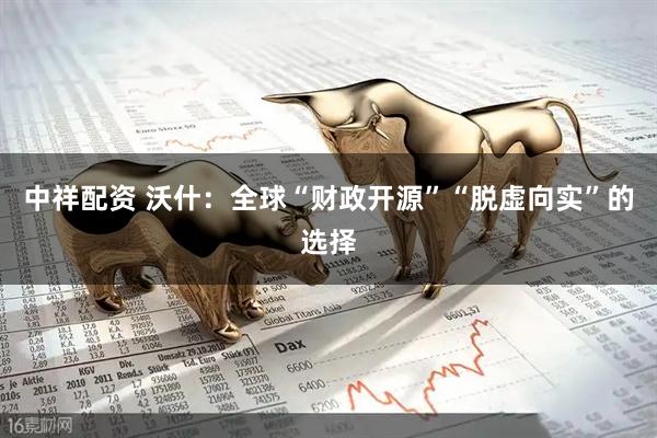 中祥配资 沃什：全球“财政开源”“脱虚向实”的选择