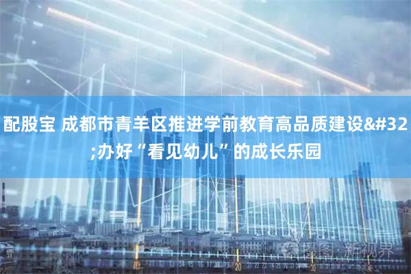 配股宝 成都市青羊区推进学前教育高品质建设 办好“看见幼儿”的成长乐园
