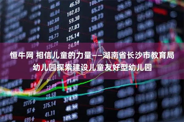 恒牛网 相信儿童的力量——湖南省长沙市教育局幼儿园探索建设儿童友好型幼儿园